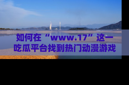 如何在“www.17”这一吃瓜平台找到热门动漫游戏风格的链接？