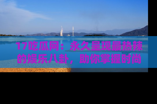 17吃瓜网：永久呈现最热辣的娱乐八卦，助你掌握时尚趋势