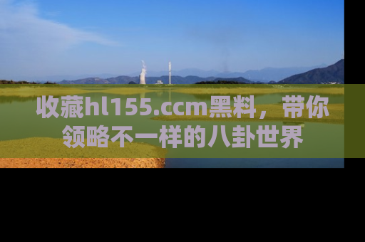收藏hl155.ccm黑料，带你领略不一样的八卦世界