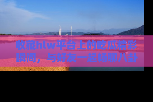 收藏hlw平台上的吃瓜精彩瞬间，与好友一起畅聊八卦趣闻！