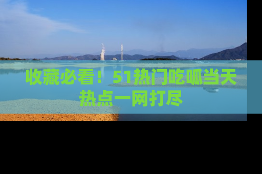 收藏必看！51热门吃呱当天热点一网打尽