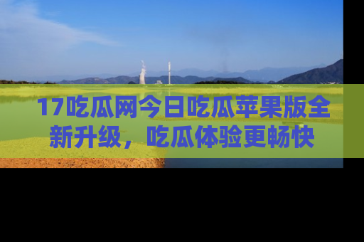17吃瓜网今日吃瓜苹果版全新升级，吃瓜体验更畅快