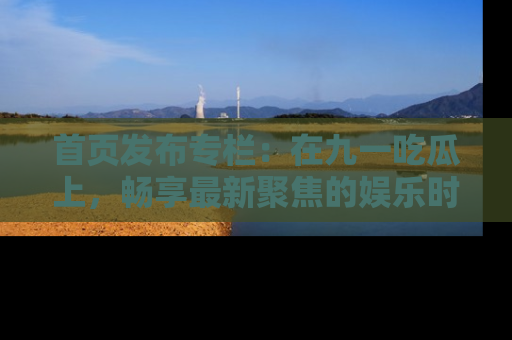 首页发布专栏：在九一吃瓜上，畅享最新聚焦的娱乐时讯