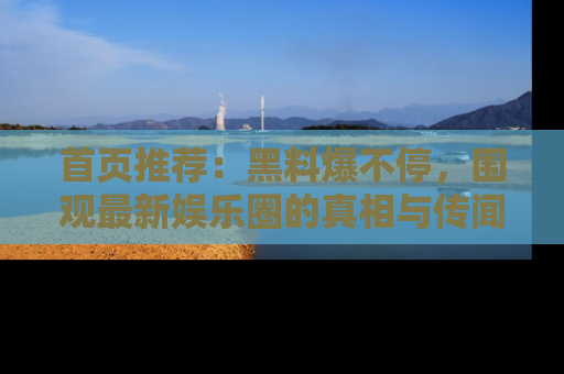首页推荐：黑料爆不停，围观最新娱乐圈的真相与传闻