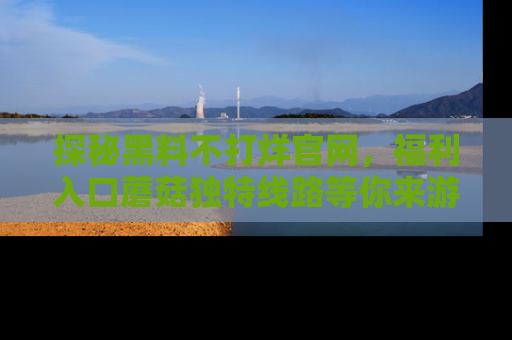 探秘黑料不打烊官网，福利入口蘑菇独特线路等你来游玩！