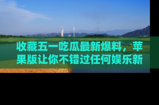 收藏五一吃瓜最新爆料，苹果版让你不错过任何娱乐新闻