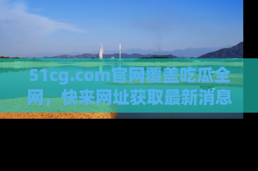 51cg.com官网覆盖吃瓜全网，快来网址获取最新消息与链接！