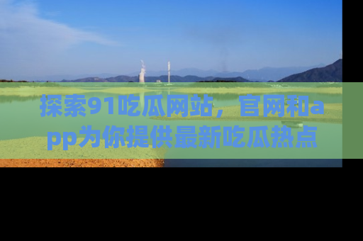 探索91吃瓜网站，官网和app为你提供最新吃瓜热点