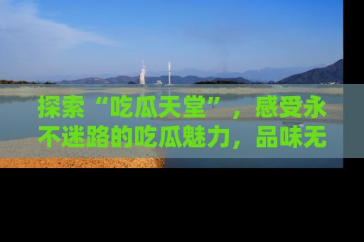 探索“吃瓜天堂”，感受永不迷路的吃瓜魅力，品味无尽的美食！