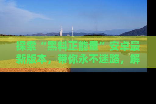 探索“黑料正能量”安卓最新版本，带你永不迷路，解锁无尽秘密！