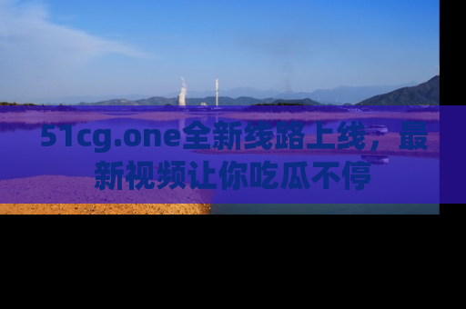 51cg.one全新线路上线，最新视频让你吃瓜不停