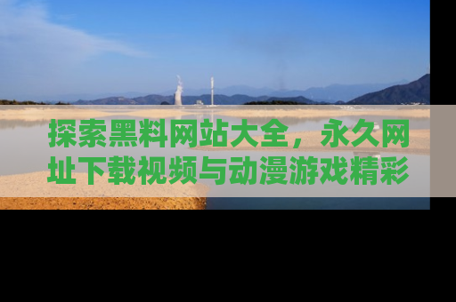 探索黑料网站大全，永久网址下载视频与动漫游戏精彩瞬间！