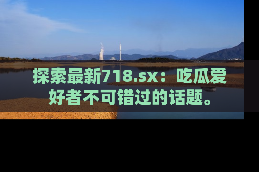 探索最新718.sx：吃瓜爱好者不可错过的话题。