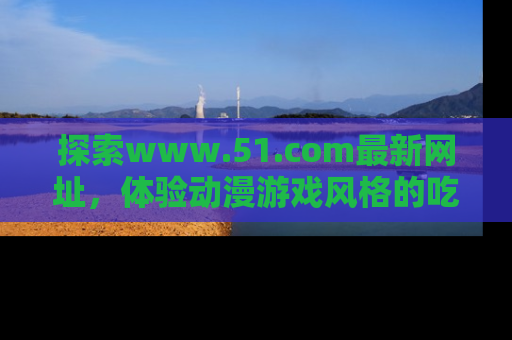 探索www.51.com最新网址，体验动漫游戏风格的吃瓜乐趣！