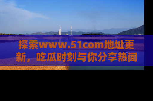 探索www.51com地址更新，吃瓜时刻与你分享热闻
