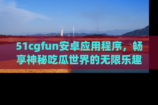 51cgfun安卓应用程序，畅享神秘吃瓜世界的无限乐趣！