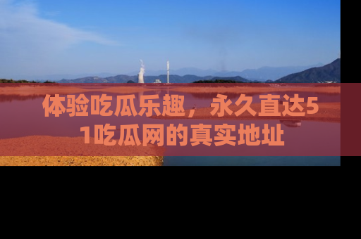 体验吃瓜乐趣，永久直达51吃瓜网的真实地址