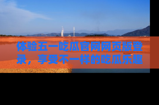 体验五一吃瓜官网网页版登录，享受不一样的吃瓜乐趣与互动体验