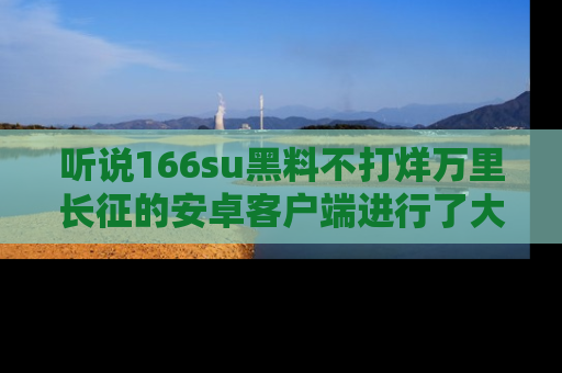 听说166su黑料不打烊万里长征的安卓客户端进行了大更新，八卦内容更加精彩与丰富！