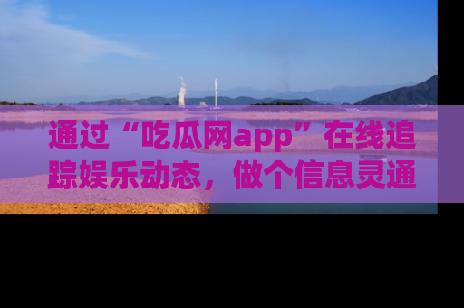 通过“吃瓜网app”在线追踪娱乐动态，做个信息灵通的吃瓜群众！