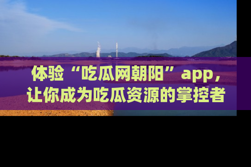 体验“吃瓜网朝阳”app，让你成为吃瓜资源的掌控者，独家资讯尽在掌握！
