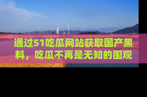 通过51吃瓜网站获取国产黑料，吃瓜不再是无知的围观者