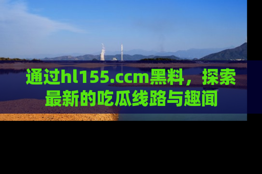 通过hl155.ccm黑料，探索最新的吃瓜线路与趣闻