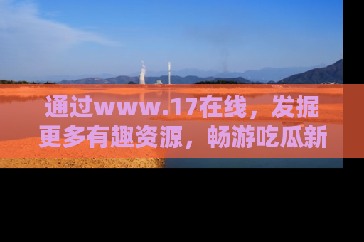 通过www.17在线，发掘更多有趣资源，畅游吃瓜新闻海洋