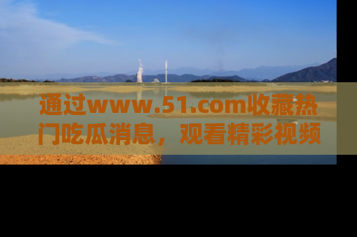 通过www.51.com收藏热门吃瓜消息，观看精彩视频与段子！