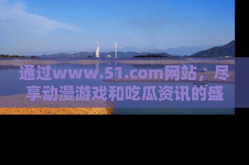 通过www.51.com网站，尽享动漫游戏和吃瓜资讯的盛宴！