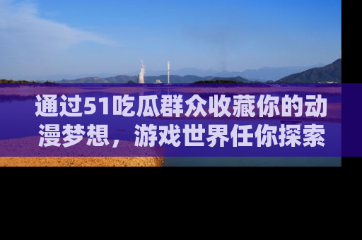 通过51吃瓜群众收藏你的动漫梦想，游戏世界任你探索