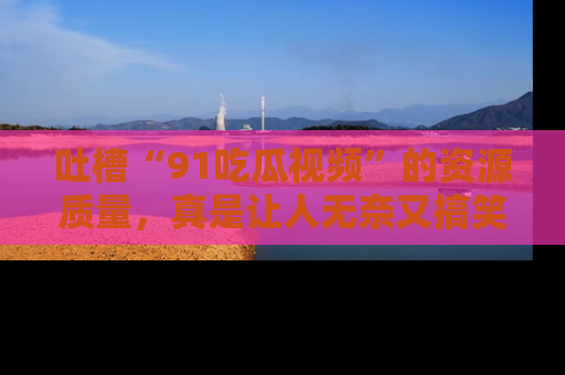 吐槽“91吃瓜视频”的资源质量，真是让人无奈又搞笑！