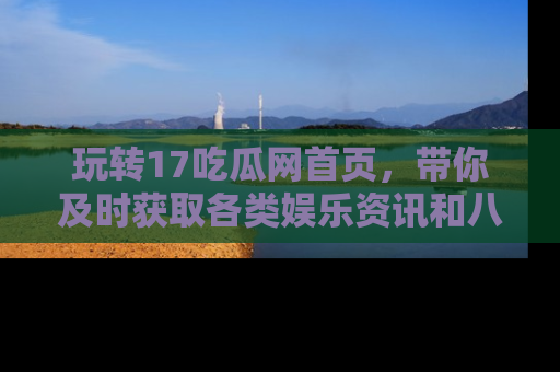 玩转17吃瓜网首页，带你及时获取各类娱乐资讯和八卦故事！