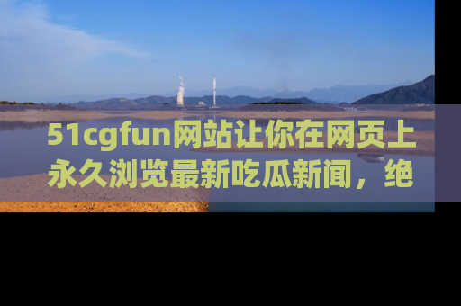 51cgfun网站让你在网页上永久浏览最新吃瓜新闻，绝不错过任何热点！