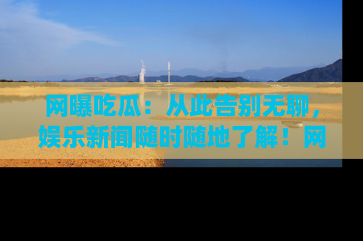 网曝吃瓜：从此告别无聊，娱乐新闻随时随地了解！网址：www.wangbaoegua.com