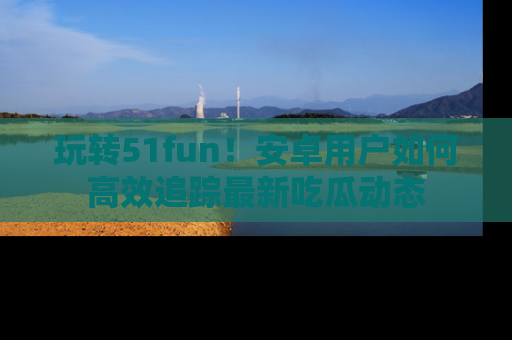 玩转51fun！安卓用户如何高效追踪最新吃瓜动态