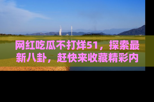 网红吃瓜不打烊51，探索最新八卦，赶快来收藏精彩内容！