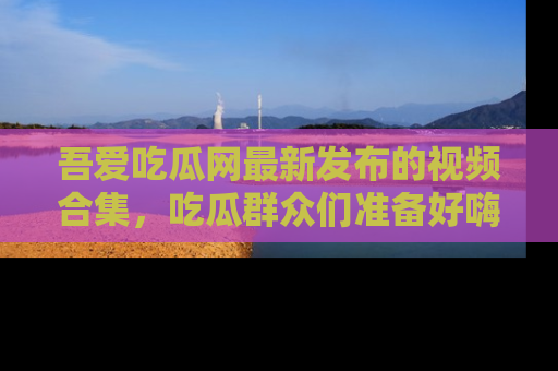 吾爱吃瓜网最新发布的视频合集，吃瓜群众们准备好嗨起来了吗？