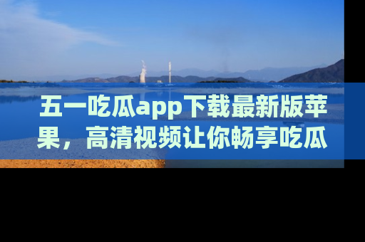 五一吃瓜app下载最新版苹果，高清视频让你畅享吃瓜乐趣