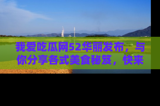 我爱吃瓜网52华丽发布，与你分享各式美食秘笈，快来加入我们的吃瓜大家庭！