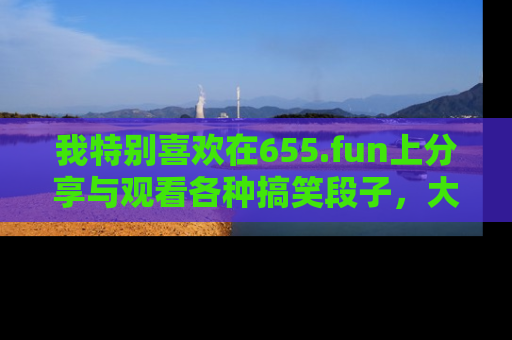 我特别喜欢在655.fun上分享与观看各种搞笑段子，大家一起来享受乐趣吧！