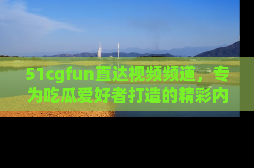 51cgfun直达视频频道，专为吃瓜爱好者打造的精彩内容库！