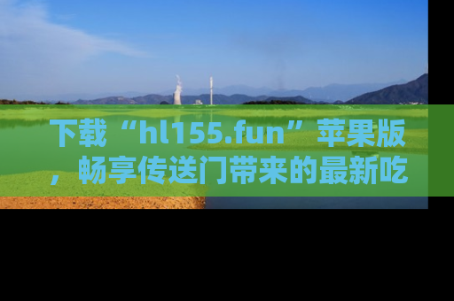 下载“hl155.fun”苹果版，畅享传送门带来的最新吃瓜资讯