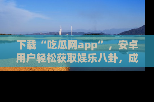 下载“吃瓜网app”，安卓用户轻松获取娱乐八卦，成为身边的知情达人！