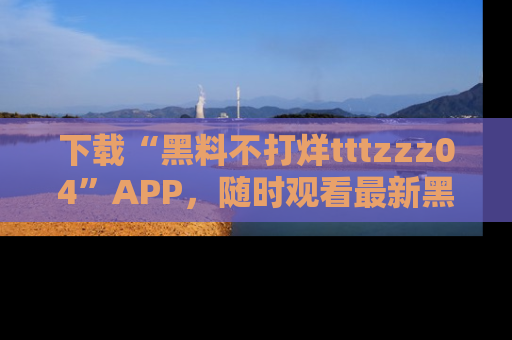 下载“黑料不打烊tttzzz04”APP，随时观看最新黑料不打烊tttzzz04在线！
