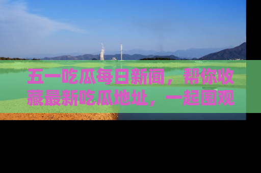 五一吃瓜每日新闻，帮你收藏最新吃瓜地址，一起围观吧！