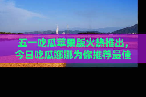 五一吃瓜苹果版火热推出，今日吃瓜娜娜为你推荐最佳美食！
