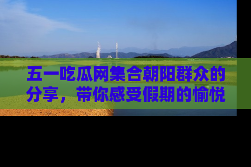 五一吃瓜网集合朝阳群众的分享，带你感受假期的愉悦！