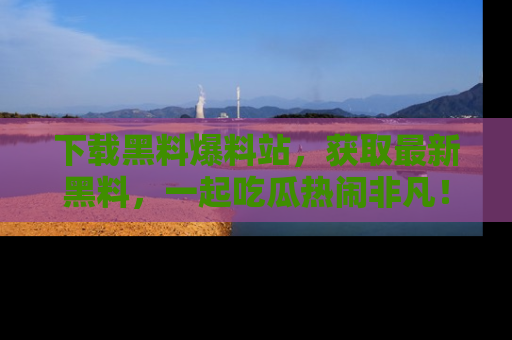 下载黑料爆料站，获取最新黑料，一起吃瓜热闹非凡！