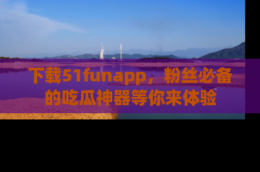 下载51funapp，粉丝必备的吃瓜神器等你来体验